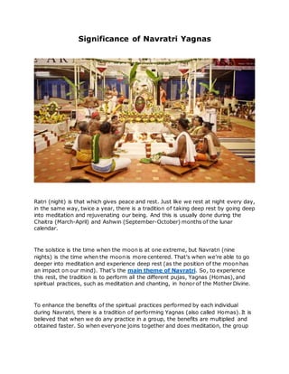 Significance of Navratri Yagnas
Ratri (night) is that which gives peace and rest. Just like we rest at night every day,
in the same way, twice a year, there is a tradition of taking deep rest by going deep
into meditation and rejuvenating our being. And this is usually done during the
Chaitra (March-April) and Ashwin (September-October) months of the lunar
calendar.
The solstice is the time when the moon is at one extreme, but Navratri (nine
nights) is the time when the moon is more centered. That’s when we’re able to go
deeper into meditation and experience deep rest (as the position of the moon has
an impact on our mind). That’s the main theme of Navratri. So, to experience
this rest, the tradition is to perform all the different pujas, Yagnas (Homas), and
spiritual practices, such as meditation and chanting, in honor of the Mother Divine.
To enhance the benefits of the spiritual practices performed by each individual
during Navratri, there is a tradition of performing Yagnas (also called Homas). It is
believed that when we do any practice in a group, the benefits are multiplied and
obtained faster. So when everyone joins together and does meditation, the group
 