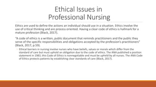 Ethical Issues in
Professional Nursing
Ethics are used to define the actions an individual should use in a situation. Ethi...