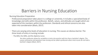Barriers in Nursing Education
Nursing Education Preparation
◦ Professional preparation takes place in a college or univers...