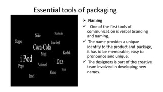 Essential tools of packaging
 Naming
 One of the first tools of
communication is verbal branding
and naming.
 The name provides a unique
identity to the product and package,
it has to be memorable, easy to
pronounce and unique.
 The designers is part of the creative
team involved in developing new
names.
 