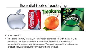 Essential tools of packaging
• Brand identity:
• The brand identity creates, in conjunction(combination) with the name, the
persona of the product and is the essential identifier that enables us to
memorise the product and its packaging. The most successful brands are the
product, they are totally synonymous with the product.
 
