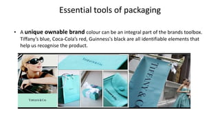 Essential tools of packaging
• A unique ownable brand colour can be an integral part of the brands toolbox.
Tiffany’s blue, Coca-Cola’s red, Guinness's black are all identifiable elements that
help us recognise the product.
 