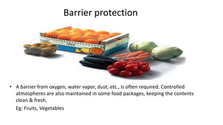 Barrier protection
• A barrier from oxygen, water vapor, dust, etc., is often required. Controlled
atmospheres are also maintained in some food packages, keeping the contents
clean & fresh.
Eg: Fruits, Vegetables
 