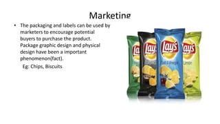 Marketing
• The packaging and labels can be used by
marketers to encourage potential
buyers to purchase the product.
Package graphic design and physical
design have been a important
phenomenon(fact).
Eg: Chips, Biscuits
 