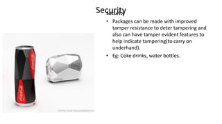 SecuritySecurity
• Packages can be made with improved
tamper resistance to deter tampering and
also can have tamper evident features to
help indicate tampering(to carry on
underhand).
• Eg: Coke drinks, water bottles.
 