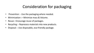 Consideration for packaging
• Prevention: - Use the packaging where needed.
• Minimization :– Minimize mass & Volume.
• Reuse:- Encourage reuse of packages.
• Recycling :- Reprocess materials into new products.
• Disposal :- Use disposable, eco-friendly package.
 