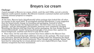 Breyers ice cream
Challenge:
A good example is Breyers ice cream, which, until the mid-1980s, served a strictly
regional, north eastern market. But Breyers wanted a national market and needed
a strong national program to compete.
Solution:
At the time, Breyers had a bland(smooth) white package that looked like all other
ice creams in the retail shelf. To accomplish national distribution, it was suggested
that the brand totally change its branding and packaging. Instead of white
packages, black became the background color—the first time ever on any dairy
package—and the photography and graphic elements were completely changed.
Retaining the Breyers leaf logo from the earlier packaging, the new design featured
oversized(standard), mouth-watering photography of ice cream that, against the
black background, enabled each flavor to pop off the shelf.
 Since then, low-fat and other varieties have been added to the Breyers line.
These are differentiated through additions of color on the package. The most recent
line extension, Smooth & Dreamy, introduces bright colors but maintains the black
background at the top for brand continuity. Thus, though some package “drama” has
been lost by reducing the ice cream photos and a new angled Breyers logo, brand
identity recognition has been maintained.
 