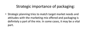 Strategic importance of packaging:
• Strategic planning tries to match target market needs and
attitudes with the marketing mix offered and packaging is
definitely a part of the mix. In some cases, it may be a vital
part.
 