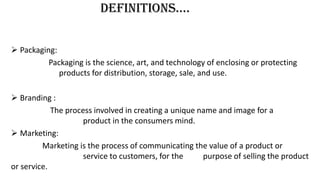 DEFinitions….
 Packaging:
Packaging is the science, art, and technology of enclosing or protecting
products for distribution, storage, sale, and use.
 Branding :
The process involved in creating a unique name and image for a
product in the consumers mind.
 Marketing:
Marketing is the process of communicating the value of a product or
service to customers, for the purpose of selling the product
or service.
 