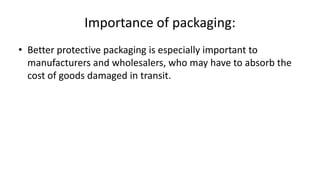 Importance of packaging:
• Better protective packaging is especially important to
manufacturers and wholesalers, who may have to absorb the
cost of goods damaged in transit.
 