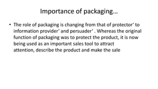 Importance of packaging…
• The role of packaging is changing from that of protector‘ to
information provider‘ and persuader‘ . Whereas the original
function of packaging was to protect the product, it is now
being used as an important sales tool to attract
attention, describe the product and make the sale
 