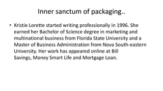 Inner sanctum of packaging..
• Kristie Lorette started writing professionally in 1996. She
earned her Bachelor of Science degree in marketing and
multinational business from Florida State University and a
Master of Business Administration from Nova South-eastern
University. Her work has appeared online at Bill
Savings, Money Smart Life and Mortgage Loan.
 