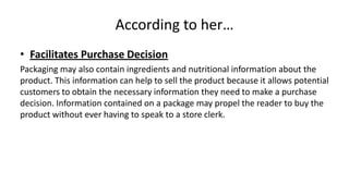 According to her…
• Facilitates Purchase Decision
Packaging may also contain ingredients and nutritional information about the
product. This information can help to sell the product because it allows potential
customers to obtain the necessary information they need to make a purchase
decision. Information contained on a package may propel the reader to buy the
product without ever having to speak to a store clerk.
 