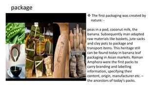package
 The first packaging was created by
nature: -
peas in a pod, coconut milk, the
banana. Subsequently man adapted
raw materials like baskets, jute sacks
and clay pots to package and
transport items. This heritage still
can be found today in banana leaf
packaging in Asian markets. Roman
Amphora were the first packs to
carry branding and labelling
information, specifying their
content, origin, manufacturer etc. –
the ancestors of today's packs.
 
