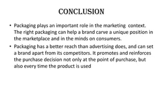 conclusion
• Packaging plays an important role in the marketing context.
The right packaging can help a brand carve a unique position in
the marketplace and in the minds on consumers.
• Packaging has a better reach than advertising does, and can set
a brand apart from its competitors. It promotes and reinforces
the purchase decision not only at the point of purchase, but
also every time the product is used
 