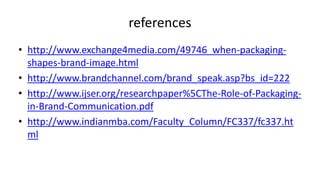 references
• http://www.exchange4media.com/49746_when-packaging-
shapes-brand-image.html
• http://www.brandchannel.com/brand_speak.asp?bs_id=222
• http://www.ijser.org/researchpaper%5CThe-Role-of-Packaging-
in-Brand-Communication.pdf
• http://www.indianmba.com/Faculty_Column/FC337/fc337.ht
ml
 
