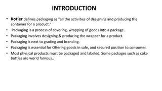 INTRODUCTION
• Kotler defines packaging as "all the activities of designing and producing the
container for a product."
• Packaging is a process of covering, wrapping of goods into a package.
• Packaging involves designing & producing the wrapper for a product.
• Packaging is next to grading and branding.
• Packaging is essential for Offering goods in safe, and secured position to consumer.
• Most physical products must be packaged and labeled. Some packages such as coke
bottles are world famous..
 