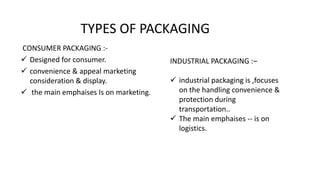 TYPES OF PACKAGING
CONSUMER PACKAGING :-
 Designed for consumer.
 convenience & appeal marketing
consideration & display.
 the main emphaises Is on marketing.
INDUSTRIAL PACKAGING :–
 industrial packaging is ,focuses
on the handling convenience &
protection during
transportation..
 The main emphaises -- is on
logistics.
 