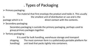 . Types of Packaging
 Primary packaging:
The material that first envelops the product and holds it. This usually
is the smallest unit of distribution or use and is the
package which is in direct contact with the contents.
 Secondary packaging:
Secondary packaging is outside the primary packaging, perhaps used to
group primary packages together.
 Tertiary packaging :
It is used for bulk handling, warehouse storage and transport
shipping. The most common form is a palletized(a portable platform for
handling) unit load that packs tightly into containers.
 