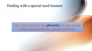 Dealing with a special need learners
One must consider the phonetics of each sound
when dealing with the special need kids
 