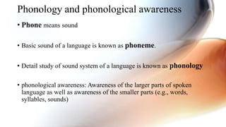 Phonology and phonological awareness
• Phone means sound
• Basic sound of a language is known as phoneme.
• Detail study of sound system of a language is known as phonology
• phonological awareness: Awareness of the larger parts of spoken
language as well as awareness of the smaller parts (e.g., words,
syllables, sounds)
 