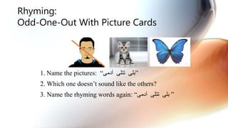 Rhyming:
Odd-One-Out With Picture Cards
1. Name the pictures: “ ‫تتلی‬ ‫بلی‬‫آدمی‬ ”
2. Which one doesn’t sound like the others?
3. Name the rhyming words again: “‫آدمی‬ ‫تتلی‬ ‫بلی‬ ”
 