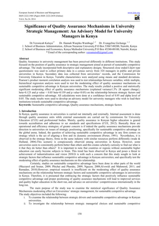 European Journal of Business and Management www.iiste.org 
ISSN 2222-1905 (Paper) ISSN 2222-2839 (Online) 
Vol.6, No.24, 2014 
Significance of Quality Assurance Mechanisms in University 
Strategic Management: An Advisory Model for University 
Managers in Kenya 
Dr.Veronicah Kaluyu1* Dr. Hannah Wanjiku Wambugu1, 2 Dr. Evangeline Gichunge 1, 2 
1. School of Business Administration, African Nazarene University,P.O Box 53067-00200, Nairobi, Kenya 
2. School of Business and Economics, Kenya Methodist University,P.O Box 45240-00100, Nairobi, Kenya 
* Email of the corresponding author: veroanuiodl@gmail.com 
Abstract 
Quality Assurance in university management has been perceived differently in different institutions. This study 
focused on the position of quality assurance in strategic management aimed at pursuit of sustainable competitive 
advantage. The study incorporated both descriptive and explanatory designs. Structured close ended Likert type 
questionnaire was used to collect primary data in a census survey from 324 managers in public and private 
universities in Kenya. Secondary data was collected from universities’ records, and the Commission for 
University Education in Kenya. Variable characteristics were analyzed using means and standard deviations. 
Pearson’s product moment correlation analysis was used to test relationships between variables; while multiple, 
hierarchical regression analysis were used to test the moderating effect of quality assurance mechanisms on 
sustainable competitive advantage in Kenyan universities. The study results yielded a positive and statistically 
significant moderating effect of quality assurance mechanisms (explained variance1.3% {R square change}; 
beta=0.125 and p value < 0.05 beta=0.159 and p value<0.05) on the relationship between strategic factors and 
sustainable competitive advantage. All calculations were done at a confidence level of 0.95 and alpha level of 
0.05. The study results were used to develop an advisory model for university managers who wish to lead their 
institutions towards sustainable competitive advantage. 
Keywords: Sustainable competitive advantage, Quality assurance mechanisms, strategic factors 
1. Introduction 
In Kenya, quality assurance in universities is carried out internally and externally. Internal assessment is done 
through quality assurance units while external assessments are carried out by commission for University 
Education (CUE) and professional bodies. Mainly, quality assurance in Kenyan higher education is geared 
towards accreditation and adherence to set standards and specifications (CUE, 2012). Basically these are 
operational and efficiency strategies; of greater concern is if indeed the quality assurance mechanisms provide 
direction to universities on issues of strategic positioning, specifically for sustainable competitive advantage in 
the global arena. Indeed, the question of achieving sustainable competitive advantage in any firm centers on 
strategy which is the act of aligning a firm and its dynamic environment (Porter, 1991). Nevertheless, it is 
observed in the strategy theory, firms in the same industry with similar resources perform differently (wade & 
Hulland, 2004).This scenario is conspicuously observed among universities in Kenya. However, some 
universities seem to consistently perform better than others and this creates scholarly curiosity to find out what is 
it that they do better than others? It is important to note that countries or regions without sustainable higher 
education can easily become subjects to brain. This trend has been observed in Kenya and poses a threat to 
achievement of industrialization and vision 2030.It is with such a concern that this study sought to look at 
strategic factors that influence sustainable competitive advantage in Kenyan universities; and specifically test the 
moderating effect of quality assurance mechanisms on this relationship. 
Certainly, studies on sustainable competitive advantage have been done in other parts of the world 
(Mazzarol and Soutar, 2009; Phichai and Pharuke, 2009; Nguyen, 2008;Al-swidi and Mahmood, 2011; and 
Ramadan, 2010).However; empirical research is insufficient on the moderating effect of quality assurance 
mechanisms on the relationship between strategic factors and sustainable competitive advantages in universities 
in Kenya. Therefore, it is presumed that embracing the strategic factors that positively influence sustainable 
competitive advantage and proper positioning of quality assurance mechanisms will lead to improved services 
and quality higher education in the short run, and advance on universities’ competitiveness internationally in the 
long run. 
The main purpose of the study was to examine the statistical significance of Quality Assurance 
Mechanisms moderating effect on Universities’ strategic management, for sustainable competitive advantage. 
The study objectives included the following: 
i. To examine the relationship between strategic drivers and sustainable competitive advantage in Kenyan 
158 
universities. 
ii. To investigate the relationship between strategic managerial choices and sustainable competitive 
 