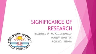 SIGNIFICANCE OF
RESEARCH
PRESENTED BY- MD AZIZUR RAHMAN
MLIS(3RD SEMESTER)
ROLL NO.15390011
 