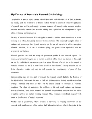 Significance of Research in Research Methodology
“All progress is born of inquiry. Doubt is often better than overconfidence, for it leads to inquiry,
and inquiry leads to invention” is a famous Hudson Maxim in context of which the significance
of research can well be understood. Increased amounts of research make progress possible.
Research inculcates scientific and inductive thinking and it promotes the development of logical
habits of thinking and organization.
The role of research in several fields of applied economics, whether related to business or to the
economy as a whole, has greatly increased in modern times. The increasingly complex nature of
business and government has focused attention on the use of research in solving operational
problems. Research, as an aid to economic policy, has gained added importance, both for
government and business.
Research provides the basis for nearly all government policies in our economic system. For
instance, government’s budgets rest in part on an analysis of the needs and desires of the people
and on the availability of revenues to meet these needs. The cost of needs has to be equated to
probable revenues and this is a field where research is most needed. Through research we can
devise alternative policies and can as well examine the consequences of each of these
alternatives.
Decision-making may not be a part of research, but research certainly facilitates the decisions of
the policy maker. Government has also to chalk out programmes for dealing with all facets of the
country’s existence and most of these will be related directly or indirectly to economic
conditions. The plight of cultivators, the problems of big and small business and industry,
working conditions, trade union activities, the problems of distribution, even the size and nature
of defence services are matters requiring research. Thus, research is considered necessary with
regard to the allocation of nation’s resources.
Another area in government, where research is necessary, is collecting information on the
economic and social structure of the nation. Such information indicates what is happening in the
 