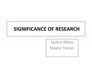 SIGNIFICANCE OF RESEARCH
Qulb e Abbas
Master Trainer
 