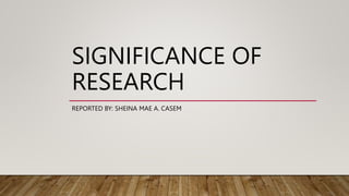 SIGNIFICANCE OF
RESEARCH
REPORTED BY: SHEINA MAE A. CASEM
 