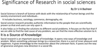 Significance of Research in social sciences
By Dr U A Basheer
Social Science is branch of Science with deals with the relationship of human beings and the
society environment and individuals .
It includes business, sociology, commerce, demography, etc
Social science research provides authentic information to the people that are scientifically
proven so that end users can rely upon it.
It also helps us in finding the solutions to different social problems. It focuses on the fact that if
we are able to find the root cause of any problem, we can find the more effective solution to it.
It is a Source of Knowledge:
Social research is an important source of knowledge. It opens new ways of knowledge and
wisdom. When something unknown brings to a researcher, there is a sort of inner pleasure and
happiness. It gives knowledge to the researcher about the unknown facts. It paves out the way
of ignorance and gives new direction in a social life.
 