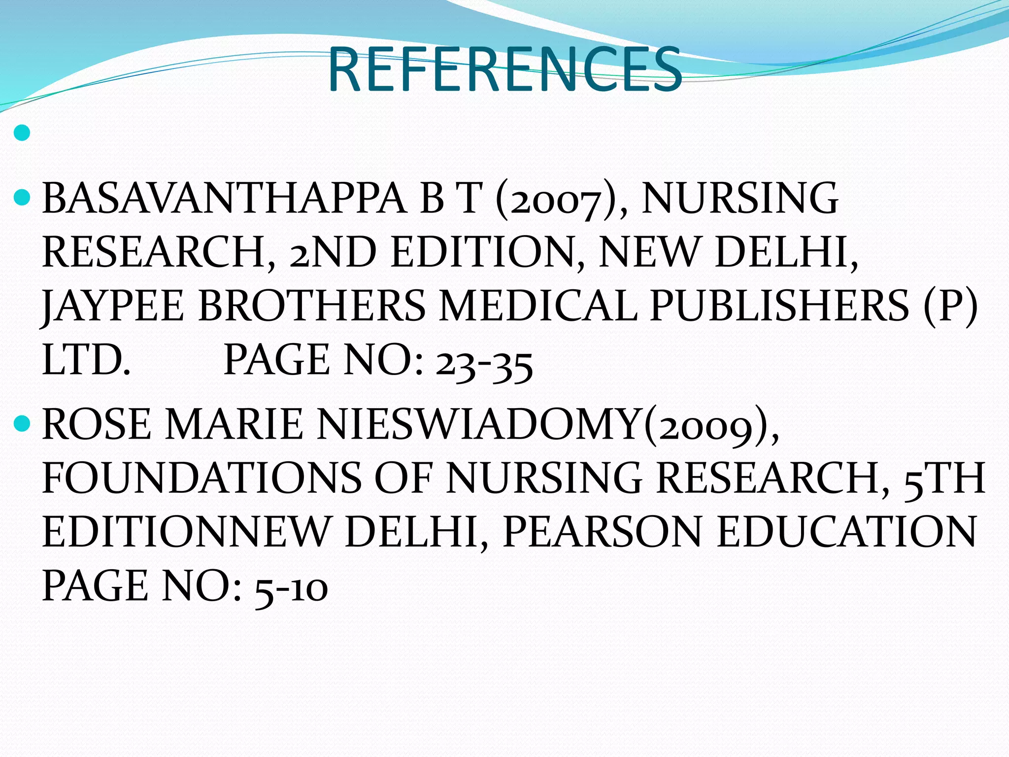 REFERENCES

 BASAVANTHAPPA B T (2007), NURSING
RESEARCH, 2ND EDITION, NEW DELHI,
JAYPEE BROTHERS MEDICAL PUBLISHERS (P)
LTD. PAGE NO: 23-35
 ROSE MARIE NIESWIADOMY(2009),
FOUNDATIONS OF NURSING RESEARCH, 5TH
EDITIONNEW DELHI, PEARSON EDUCATION
PAGE NO: 5-10
 