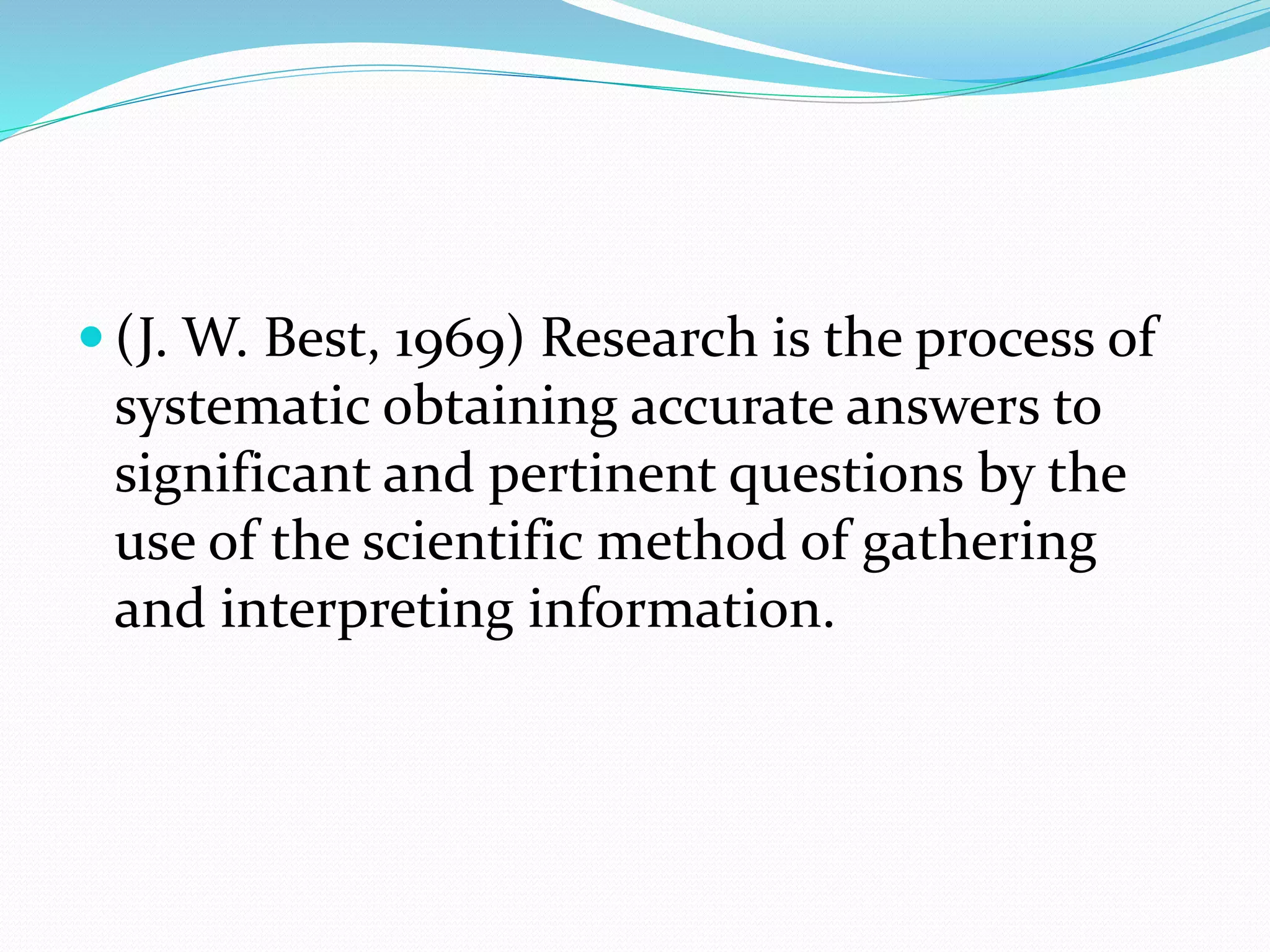  (J. W. Best, 1969) Research is the process of
systematic obtaining accurate answers to
significant and pertinent questions by the
use of the scientific method of gathering
and interpreting information.
 