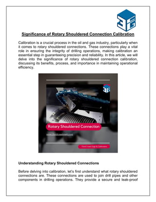 Significance of Rotary Shouldered Connection Calibration
Calibration is a crucial process in the oil and gas industry, particularly when
it comes to rotary shouldered connections. These connections play a vital
role in ensuring the integrity of drilling operations, making calibration an
essential step in guaranteeing precision and reliability. In this article, we will
delve into the significance of rotary shouldered connection calibration,
discussing its benefits, process, and importance in maintaining operational
efficiency.
Understanding Rotary Shouldered Connections
Before delving into calibration, let’s first understand what rotary shouldered
connections are. These connections are used to join drill pipes and other
components in drilling operations. They provide a secure and leak-proof
 