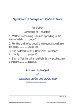Page 1 of 21
Significance of Sadaqah and Zak’ah in Islam
An e-book
Consisting of 4 chapters:
1. Matters concerning Rizq and spending in the
way of Allah………page 2
2. For the end to be good, the means should also
be good……………page 10
3. The hallmark of true Believers: Excellence
in charity………….page 15
4. I am a Muslim, alhamdulillah! Is my pocket also
a Muslim?...........page 20
Authored by MuQeet
of
YassarNal Qur’an, the Qur’an Blog
http://yassarnalquran.wordpress.com/
www.YassarNalQuran.Wordpress.Com www.IslamCalling.Wordpress.Com
 