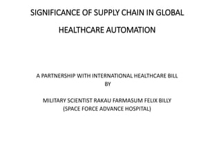 SIGNIFICANCE OF SUPPLY CHAIN IN GLOBAL
HEALTHCARE AUTOMATION
A PARTNERSHIP WITH INTERNATIONAL HEALTHCARE BILL
BY
MILITARY SCIENTIST RAKAU FARMASUM FELIX BILLY
(SPACE FORCE ADVANCE HOSPITAL)
 