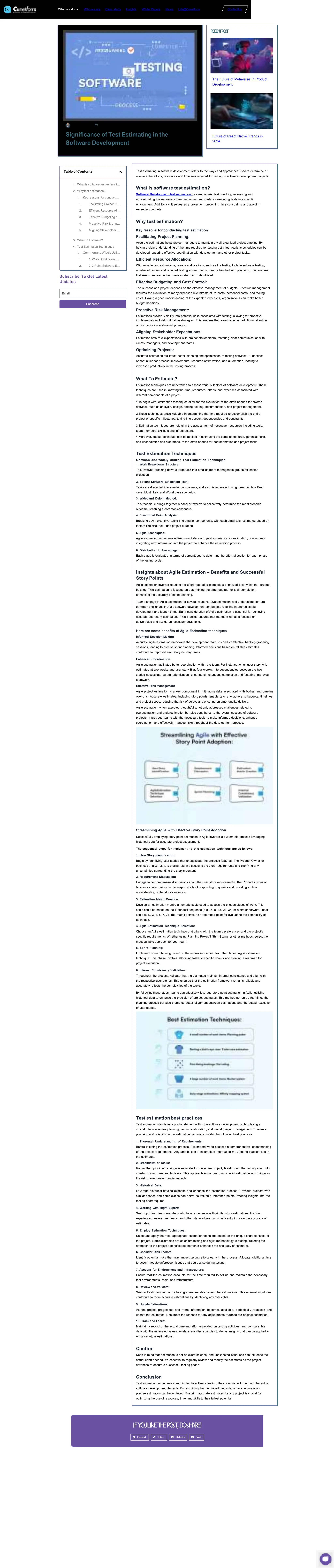 Significance of Test Estimating in the
Software Development
REC
EN
TPO
sT
The Future of Metaverse in Product
Development
Future of React Native Trends in
2024
Table of Contents
1. What is software test estimati…
2. Whytest estimation?
1. Key reasons for conducti…
1. Facilitating Project Pl…
2. Efficient Resource All…
3. Effective Budgeting a…
4. Proactive Risk Mana…
5. Aligning Stakeholder …
3. What To Estimate?
4. Test Estimation Techniques
1. Common and Widely Utili…
1. 1. Work Breakdown …
2. 2. 3-Point Software E…
Subscribe To Get Latest
Updates
Email
Subscribe
Test estimating in software development refers to the ways and approaches used to determine or
evaluate the efforts, resources and timelines required for testing in software development projects.
What is software test estimation?
Software Development test estimation is a managerial task involving assessing and
approximating the necessary time, resources, and costs for executing tests in a specific
environment. Additionally, it serves as a projection, preventing time constraints and avoiding
exceeding budgets.
Why test estimation?
Key reasons for conducting test estimation
Facilitating Project Planning:
Accurate estimations helps project managers to maintain a well-organized project timeline. By
having a clear understanding of the time required for testing activities, realistic schedules can be
developed, ensuring effective coordination with development and other project tasks.
Efficient Resource Allocation:
With reliable test estimations, resource allocations, such as the testing tools in software testing,
number of testers and required testing environments, can be handled with precision. This ensures
that resources are neither overallocated nor underutilised.
Effective Budgeting and Cost Control:
The success of a project depends on the effective management of budgets. Effective management
requires the evaluation of many expenses like infrastructure costs, personnel costs, and tooling
costs. Having a good understanding of the expected expenses, organisations can make better
budget decisions.
Proactive Risk Management:
Estimations provide visibility into potential risks associated with testing, allowing for proactive
implementation of risk mitigation strategies. This ensures that areas requiring additional attention
or resources are addressed promptly.
Aligning Stakeholder Expectations:
Estimation sets true expectations with project stakeholders, fostering clear communication with
clients, managers, and development teams.
Optimizing Projects:
Accurate estimation facilitates better planning and optimization of testing activities. It identifies
opportunities for process improvements, resource optimization, and automation, leading to
increased productivity in the testing process.
What To Estimate?
Estimation techniques are undertaken to assess various factors of software development. These
techniques are used in knowing the time, resources, efforts, and expenses associated with
different components of a project.
1.To begin with, estimation techniques allow for the evaluation of the effort needed for diverse
activities such as analysis, design, coding, testing, documentation, and project management.
2.These techniques prove valuable in determining the time required to accomplish the entire
project or specific milestones, taking into account dependencies and constraints.
3.Estimation techniques are helpful in the assessment of necessary resources including tools,
team members, skillsets and infrastructure.
4.Moreover, these techniques can be applied in estimating the complex features, potential risks,
and uncertainties and also measure the effort needed for documentation and project tasks.
Test Estimation Techniques
Common and Widely Utilized Test Estimation Techniques
1. Work Breakdown Structure:
This involves breaking down a large task into smaller, more manageable groups for easier
execution.
2. 3-Point Software Estimation Test:
Tasks are dissected into smaller components, and each is estimated using three points – Best
case, Most likely, and Worst case scenarios.
3. Wideband Delphi Method:
This technique brings together a panel of experts to collectively determine the most probable
outcome, reaching a common consensus.
4. Functional Point Analysis:
Breaking down extensive tasks into smaller components, with each small task estimated based on
factors like size, cost, and project duration.
5. Agile Techniques:
Agile estimation techniques utilize current data and past experience for estimation, continuously
integrating new information into the project to enhance the estimation process.
6. Distribution in Percentage:
Each stage is evaluated in terms of percentages to determine the effort allocation for each phase
of the testing cycle.
Insights about Agile Estimation – Benefits and Successful
Story Points
Agile estimation involves gauging the effort needed to complete a prioritized task within the product
backlog. This estimation is focused on determining the time required for task completion,
enhancing the accuracy of sprint planning.
Teams engage in Agile estimation for several reasons. Overestimation and underestimation are
common challenges in Agile software development companies, resulting in unpredictable
development and launch times. Early consideration of Agile estimation is essential for achieving
accurate user story estimations. This practice ensures that the team remains focused on
deliverables and avoids unnecessary deviations.
Here are some benefits of Agile Estimation techniques
Informed Decision-Making
Accurate Agile estimation empowers the development team to conduct effective backlog grooming
sessions, leading to precise sprint planning. Informed decisions based on reliable estimates
contribute to improved user story delivery times.
Enhanced Coordination
Agile estimation facilitates better coordination within the team. For instance, when user story A is
estimated at two weeks and user story B at four weeks, interdependencies between the two
stories necessitate careful prioritization, ensuring simultaneous completion and fostering improved
teamwork.
Effective Risk Management
Agile project estimation is a key component in mitigating risks associated with budget and timeline
overruns. Accurate estimates, including story points, enable teams to adhere to budgets, timelines,
and project scope, reducing the risk of delays and ensuring on-time, quality delivery.
Agile estimation, when executed thoughtfully, not only addresses challenges related to
overestimation and underestimation but also contributes to the overall success of software
projects. It provides teams with the necessary tools to make informed decisions, enhance
coordination, and effectively manage risks throughout the development process.
Streamlining Agile with Effective Story Point Adoption
Successfully employing story point estimation in Agile involves a systematic process leveraging
historical data for accurate project assessment.
The sequential steps for Implementing this estimation technique are as follows:
1. User Story Identification:
Begin by identifying user stories that encapsulate the project’s features. The Product Owner or
business analyst plays a crucial role in discussing the story requirements and clarifying any
uncertainties surrounding the story’s content.
2. Requirement Discussion:
Engage in comprehensive discussions about the user story requirements. The Product Owner or
business analyst takes on the responsibility of responding to queries and providing a clear
understanding of the story’s essence.
3. Estimation Matrix Creation:
Develop an estimation matrix, a numeric scale used to assess the chosen pieces of work. This
scale could be based on the Fibonacci sequence (e.g., 5, 8, 13, 21, 34) or a straightforward linear
scale (e.g., 3, 4, 5, 6, 7). The matrix serves as a reference point for evaluating the complexity of
each task.
4. Agile Estimation Technique Selection:
Choose an Agile estimation technique that aligns with the team’s preferences and the project’s
specific requirements. Whether using Planning Poker, T-Shirt Sizing, or other methods, select the
most suitable approach for your team.
5. Sprint Planning:
Implement sprint planning based on the estimates derived from the chosen Agile estimation
technique. This phase involves allocating tasks to specific sprints and creating a roadmap for
project execution.
6. Internal Consistency Validation:
Throughout the process, validate that the estimates maintain internal consistency and align with
the respective user stories. This ensures that the estimation framework remains reliable and
accurately reflects the complexities of the tasks.
By following these steps, teams can effectively leverage story point estimation in Agile, utilizing
historical data to enhance the precision of project estimates. This method not only streamlines the
planning process but also promotes better alignment between estimations and the actual execution
of user stories.
Test estimation best practices
Test estimation stands as a pivotal element within the software development cycle, playing a
crucial role in effective planning, resource allocation, and overall project management. To ensure
precision and reliability in the estimation process, consider the following best practices:
1. Thorough Understanding of Requirements:
Before initiating the estimation process, it is imperative to possess a comprehensive understanding
of the project requirements. Any ambiguities or incomplete information may lead to inaccuracies in
the estimates.
2. Breakdown of Tasks:
Rather than providing a singular estimate for the entire project, break down the testing effort into
smaller, more manageable tasks. This approach enhances precision in estimation and mitigates
the risk of overlooking crucial aspects.
3. Historical Data:
Leverage historical data to expedite and enhance the estimation process. Previous projects with
similar scopes and complexities can serve as valuable reference points, offering insights into the
testing effort required.
4. Working with Right Experts:
Seek input from team members who have experience with similar story estimations. Involving
experienced testers, test leads, and other stakeholders can significantly improve the accuracy of
estimates.
5. Employ Estimation Techniques:
Select and apply the most appropriate estimation technique based on the unique characteristics of
the project. Some examples are selenium testing and agile methodology in testing. Tailoring the
approach to the project’s specific requirements enhances the accuracy of estimates.
6. Consider Risk Factors:
Identify potential risks that may impact testing efforts early in the process. Allocate additional time
to accommodate unforeseen issues that could arise during testing.
7. Account for Environment and Infrastructure:
Ensure that the estimation accounts for the time required to set up and maintain the necessary
test environments, tools, and infrastructure.
8. Review and Validate:
Seek a fresh perspective by having someone else review the estimations. This external input can
contribute to more accurate estimations by identifying any oversights.
9. Update Estimations:
As the project progresses and more information becomes available, periodically reassess and
update the estimates. Document the reasons for any adjustments made to the original estimation.
10. Track and Learn:
Maintain a record of the actual time and effort expended on testing activities, and compare this
data with the estimated values. Analyze any discrepancies to derive insights that can be applied to
enhance future estimations.
Caution
Keep in mind that estimation is not an exact science, and unexpected situations can influence the
actual effort needed. It’s essential to regularly review and modify the estimates as the project
advances to ensure a successful testing phase.
Conclusion
Test estimation techniques aren’t limited to software testing; they offer value throughout the entire
software development life cycle. By combining the mentioned methods, a more accurate and
precise estimation can be achieved. Ensuring accurate estimates for any project is crucial for
optimizing the use of resources, time, and skills to their fullest potential.
IFYO
ULIkET
H
EPO
sT
,DOsH
ARE!
Facebook Twitter LinkedIn Email
What we do Who we are Case study Insights White Papers News Life@Cuneiform ContactUs
 