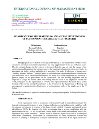 International Journal of Management (IJM), ISSN 0976 – 6502(Print), ISSN 0976 -
6510(Online), Volume 4, Issue 4, July-August (2013)
1
SIGNIFICANCE OF THE TRAINING ON ENHANCING EFFECTIVENESS
OF COMMUNICATION SKILLS IN THE IT INDUSTRY
M.Sudarsan PonRamalingam
Research Scholar Registrar
Hindustan University Hindustan University
Chennai, Tamilnadu, India Chennai, Tamilnadu, India
ABSTRACT
The appropriate use of human assets decides the destiny of any organization whether success
or failures. All other assets in the organization are only supplementary to the use of human assets.
Due to constant changes in the business environment, both to cope up with the change of the
environment and to augment the human resources, the organization has to concentrate necessarily on
developing the ability, wisdom and skills of its workforce. For such a development of human asset,
‘training’ becomes the base. Training is a tool to attain individual, organizational needs related to the
jobs undertaken and is also intended to improve the productivity of the employees and ultimately a
positive impact on the performance of the organization. An ideal training programme can be
expected to change the attitude, skills and develop forward vision of the employees towards the
work, colleagues and the organization as a whole. This paper summarizes the results based on the
findings of the survey among the employees in the IT sector on the Significance of Training and
development on enhancing the effectiveness of communication skills of the employees in the IT
Industry
Keywords: Performance, organization development, employee development, Training effectiveness,
Communication.
1. INTRODUCTION
Every organization works in an external environment through its internal environment. The
internal environment is in terms of task, structure, technology, social and economic variables, while
the external environment is in terms of the larger social, political, economic and cultural factors
(Washington, 2005). To function effectively, organization has to achieve equilibrium with the
environmental factors. For any organization, change which is very much constant in the modern day
business is very much inevitable. Changes occur in almost all organizations due to technological
innovations, competition, advancement of communication and other information systems and
because of updating of management techniques and industrial innovations. If the organization is not
INTERNATIONAL JOURNAL OF MANAGEMENT (IJM)
ISSN 0976-6502 (Print)
ISSN 0976-6510 (Online)
Volume 4, Issue 4, July-August, pp. 01-08
© IAEME: www.iaeme.com/ijm.asp
Journal Impact Factor (2013): 6.9071 (Calculated by GISI)
www.jifactor.com
IJM
© I A E M E
 