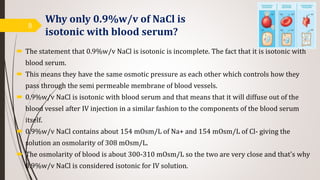 Why only 0.9%w/v of NaCl is
isotonic with blood serum?
 The statement that 0.9%w/v NaCl is isotonic is incomplete. The fact that it is isotonic with
blood serum.
 This means they have the same osmotic pressure as each other which controls how they
pass through the semi permeable membrane of blood vessels.
 0.9%w/v NaCl is isotonic with blood serum and that means that it will diffuse out of the
blood vessel after IV injection in a similar fashion to the components of the blood serum
itself.
 0.9%w/v NaCl contains about 154 mOsm/L of Na+ and 154 mOsm/L of Cl- giving the
solution an osmolarity of 308 mOsm/L.
 The osmolarity of blood is about 300-310 mOsm/L so the two are very close and that's why
0.9%w/v NaCl is considered isotonic for IV solution.
8
 