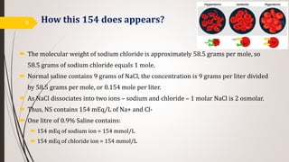 How this 154 does appears?
 The molecular weight of sodium chloride is approximately 58.5 grams per mole, so
58.5 grams of sodium chloride equals 1 mole.
 Normal saline contains 9 grams of NaCl, the concentration is 9 grams per liter divided
by 58.5 grams per mole, or 0.154 mole per liter.
 As NaCl dissociates into two ions – sodium and chloride – 1 molar NaCl is 2 osmolar.
 Thus, NS contains 154 mEq/L of Na+ and Cl-
 One litre of 0.9% Saline contains:
 154 mEq of sodium ion = 154 mmol/L
 154 mEq of chloride ion = 154 mmol/L
9
 
