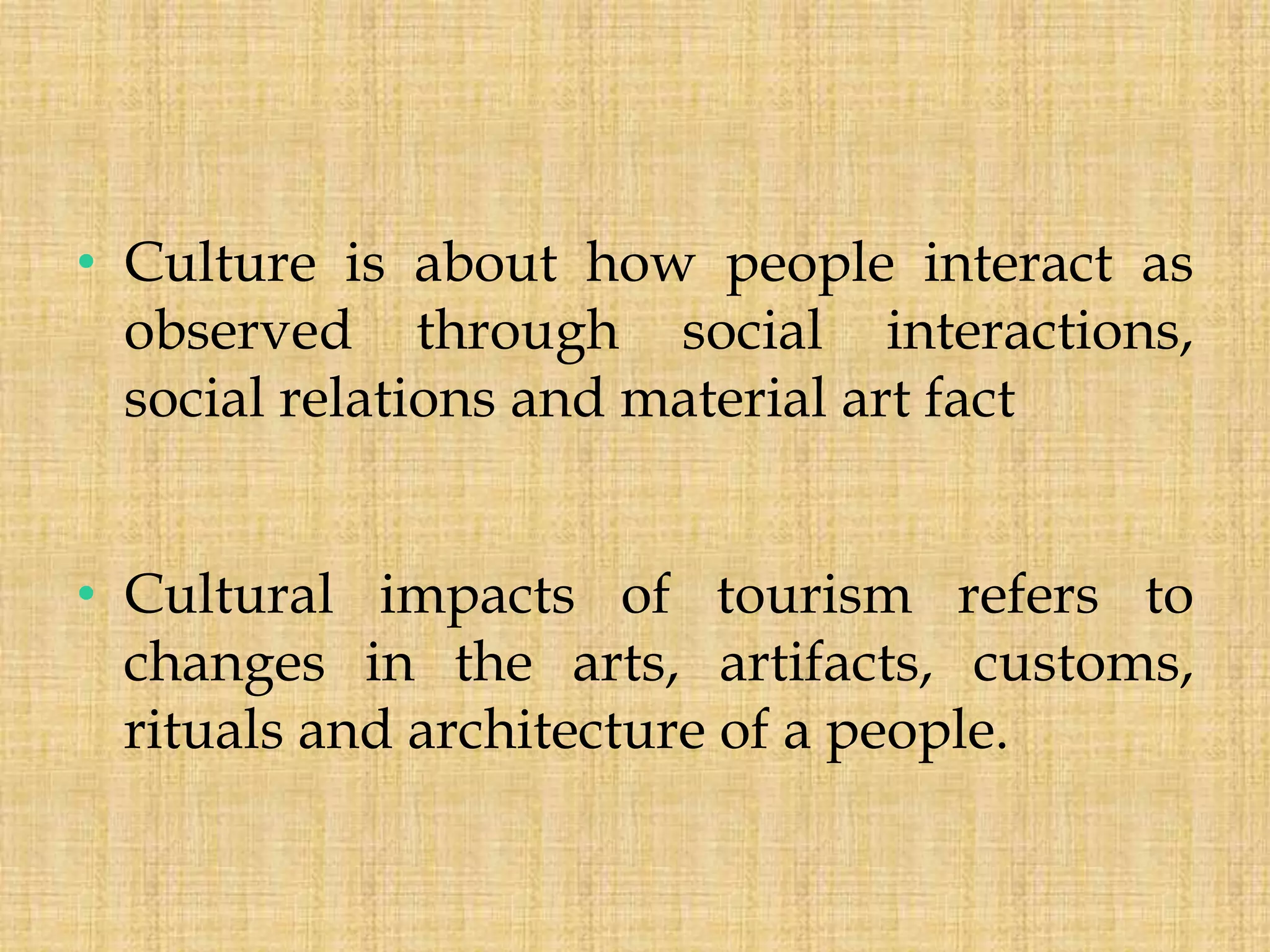 • Culture is about how people interact as
observed through social interactions,
social relations and material art fact
• Cultural impacts of tourism refers to
changes in the arts, artifacts, customs,
rituals and architecture of a people.
 