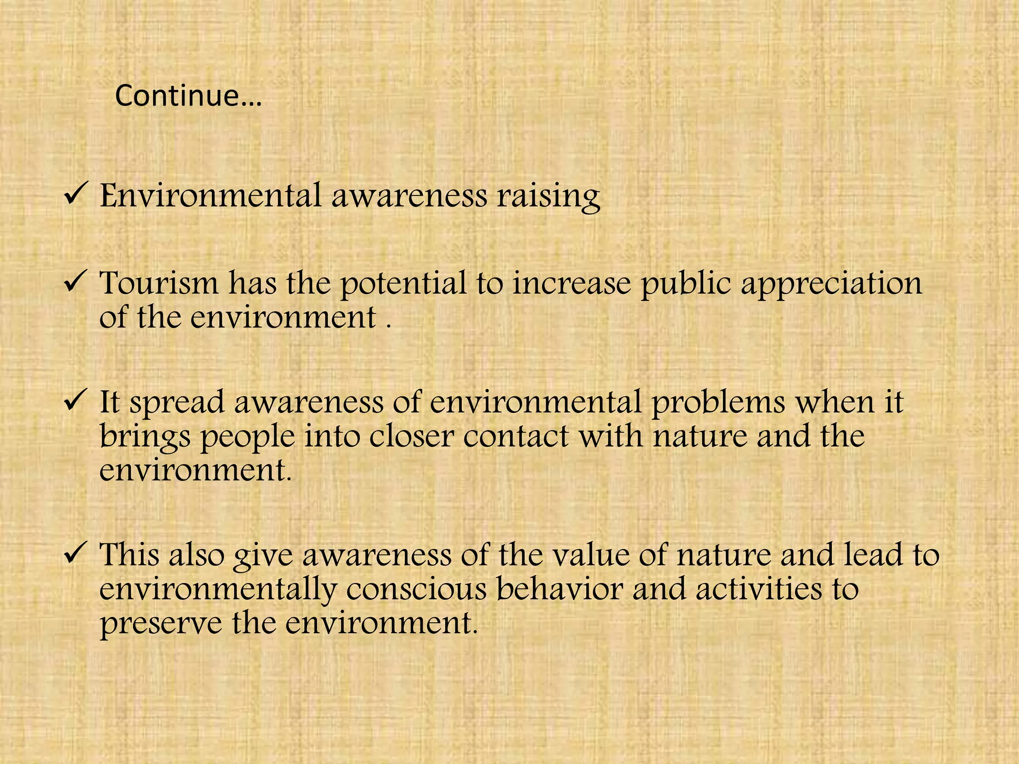 Continue…
 Environmental awareness raising
 Tourism has the potential to increase public appreciation
of the environment .
 It spread awareness of environmental problems when it
brings people into closer contact with nature and the
environment.
 This also give awareness of the value of nature and lead to
environmentally conscious behavior and activities to
preserve the environment.
 