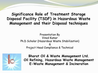 Significance Role of Treatment Storage
Disposal Facility (TSDF) in Hazardous Waste
Management and their Disposal techniques
Bharat Oil & Waste Management Ltd.
Oil Refining, Hazardous Waste Management
E-Waste Management & Incineration
Presentation By
Vinod Kumar
Ph.D Scholar (Hazardous Waste Stabilization)
&
Project Head Compliance & Technical
 