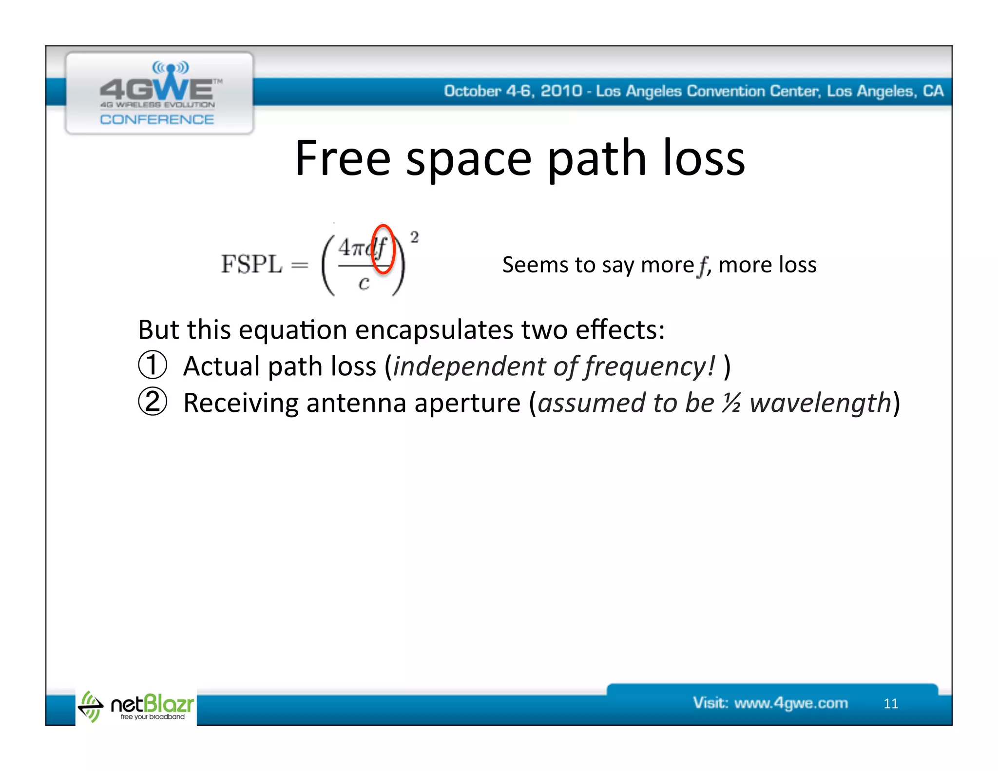 Free	
  space	
  path	
  loss	
  
                                       Seems	
  to	
  say	
  more	
  	
  ,	
  more	
  loss	
  

But	
  this	
  equa@on	
  encapsulates	
  two	
  eﬀects:	
  
    Actual	
  path	
  loss	
  (independent	
  of	
  frequency!	
  )	
  
    Receiving	
  antenna	
  aperture	
  (assumed	
  to	
  be	
  ½	
  wavelength)	
  




                                                                                                 11	
  
 