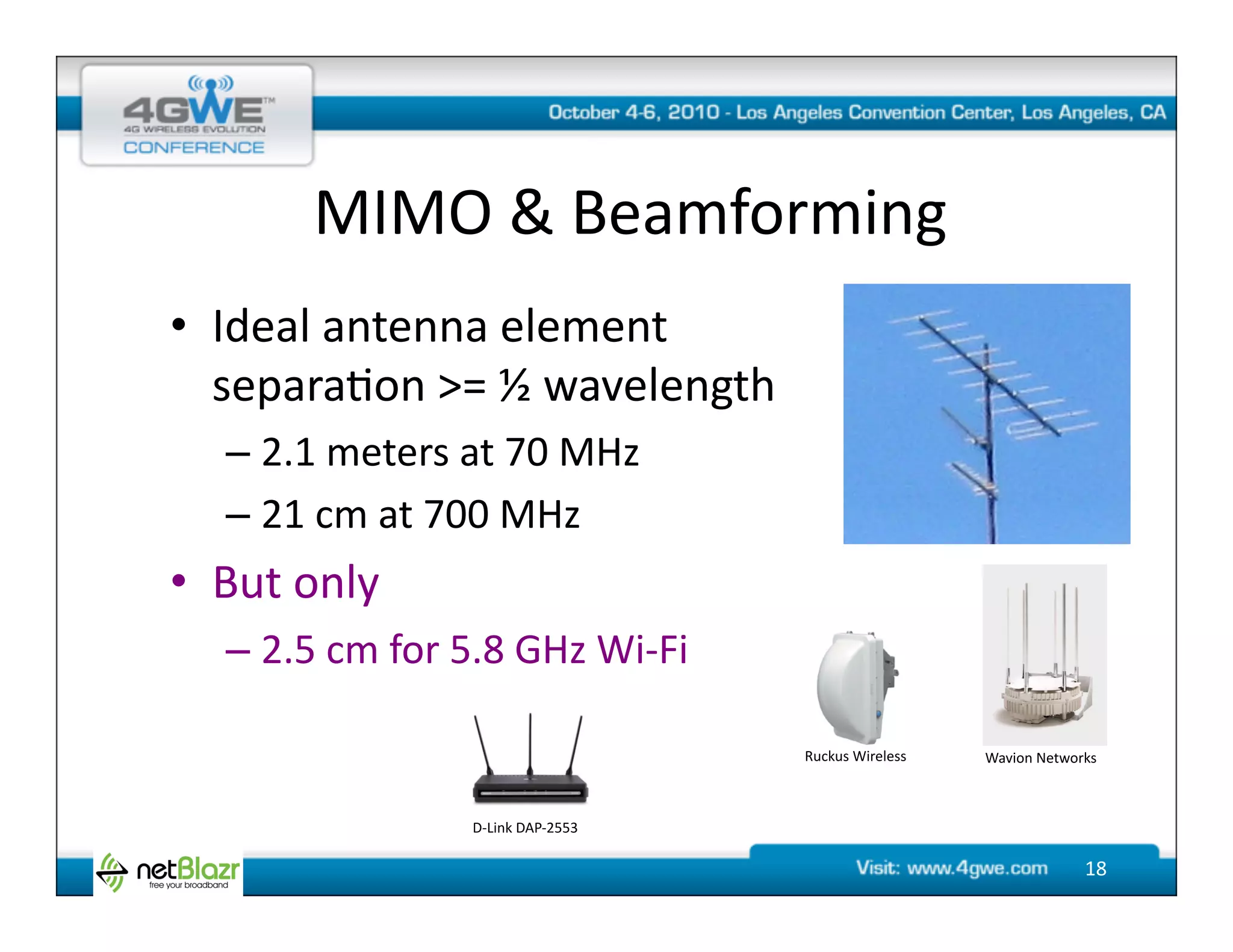 MIMO	
  &	
  Beamforming	
  
•  Ideal	
  antenna	
  element	
  	
  
   separa@on	
  >=	
  ½	
  wavelength	
  
    –  2.1	
  meters	
  at	
  70	
  MHz	
  
    –  21	
  cm	
  at	
  700	
  MHz	
  
•  But	
  only	
  
    –  2.5	
  cm	
  for	
  5.8	
  GHz	
  Wi-­‐Fi	
  

                                                          Ruckus	
  Wireless	
     Wavion	
  Networks	
  



                             D-­‐Link	
  DAP-­‐2553	
  

                                                                                                      18	
  
 