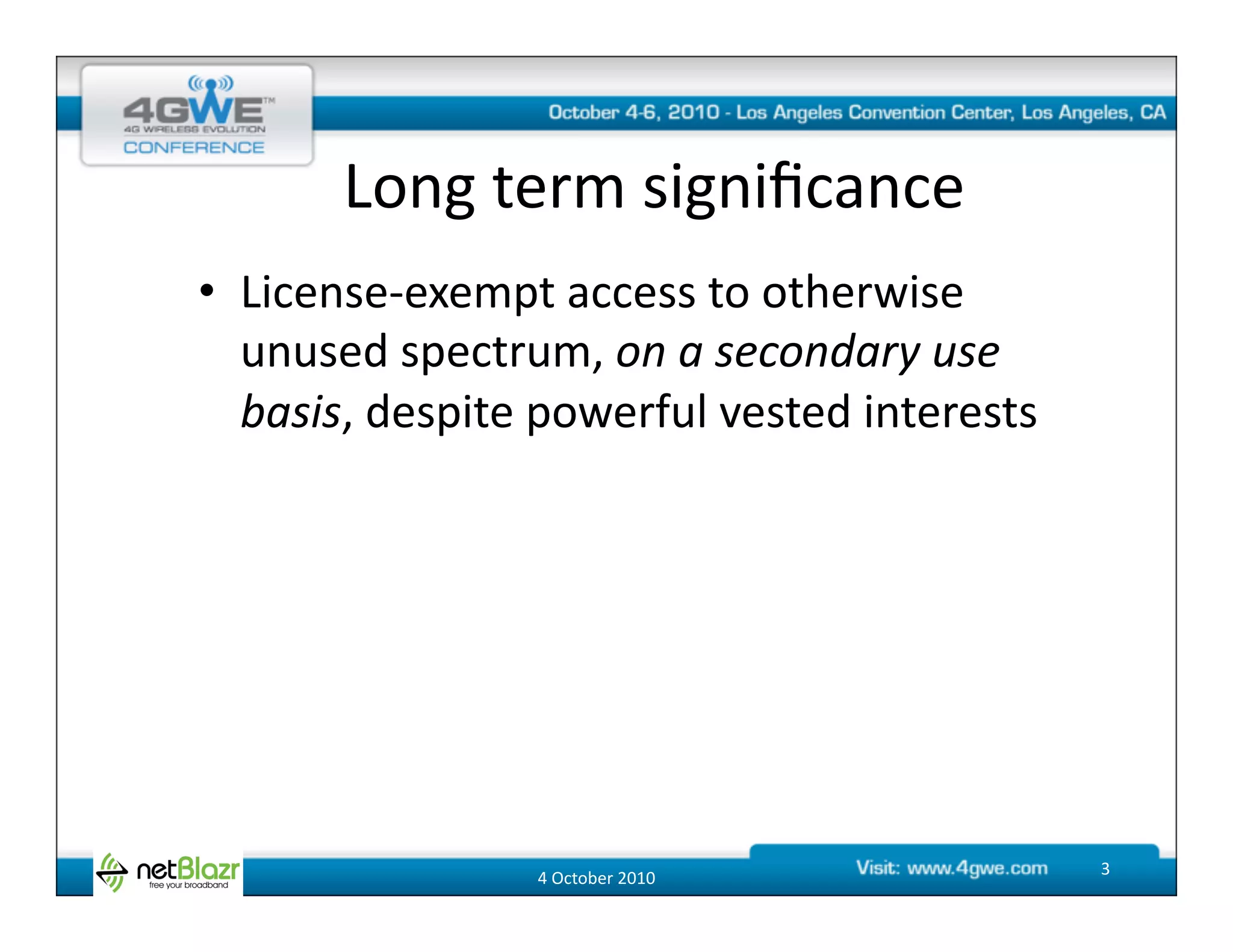 Long	
  term	
  signiﬁcance	
  
•  License-­‐exempt	
  access	
  to	
  otherwise	
  
   unused	
  spectrum,	
  on	
  a	
  secondary	
  use	
  
   basis,	
  despite	
  powerful	
  vested	
  interests	
  




                       4	
  October	
  2010	
                 3	
  
 