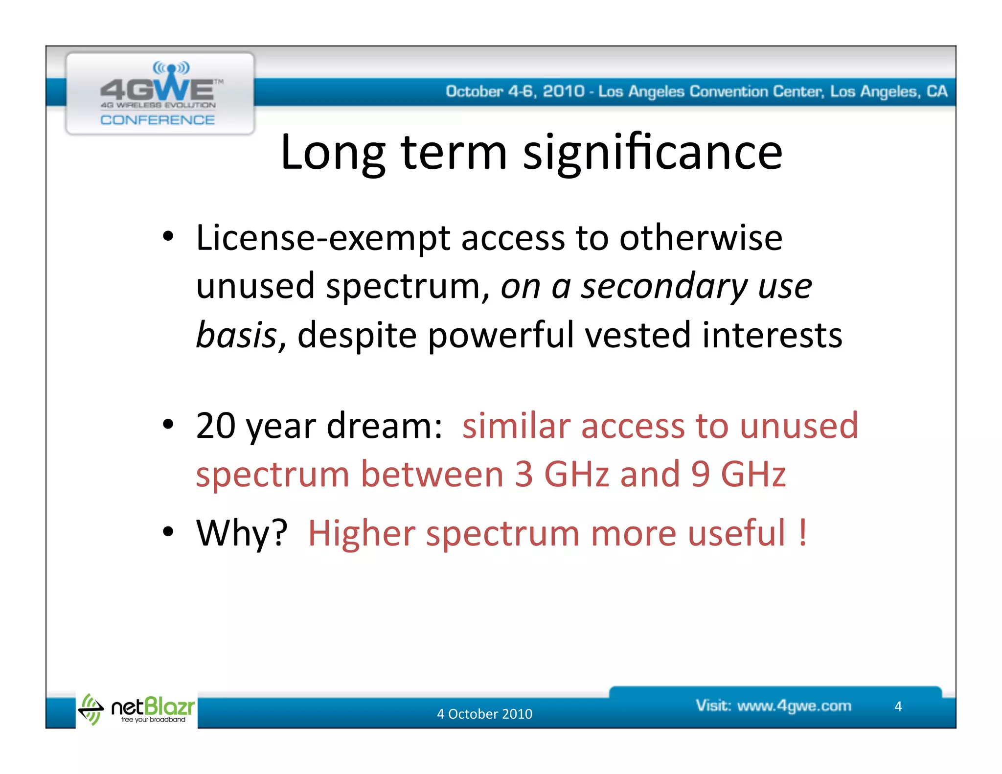 Long	
  term	
  signiﬁcance	
  
•  License-­‐exempt	
  access	
  to	
  otherwise	
  
   unused	
  spectrum,	
  on	
  a	
  secondary	
  use	
  
   basis,	
  despite	
  powerful	
  vested	
  interests	
  

•  20	
  year	
  dream:	
  	
  similar	
  access	
  to	
  unused	
  
   spectrum	
  between	
  3	
  GHz	
  and	
  9	
  GHz	
  
•  Why?	
  	
  Higher	
  spectrum	
  more	
  useful	
  !	
  



                          4	
  October	
  2010	
                       4	
  
 