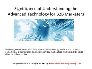 Significance of Understanding the
Advanced Technology for B2B Marketers
This presentation is brought to you by www.aseanbusinessgateway.com
Having a general awareness of the latest shift in technology landscape is certainly
something all B2B marketers trading through B2B marketplace must have, but I would
drive it a bit beyond this.
 