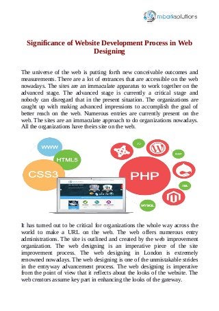 Significance of Website Development Process in Web
Designing
The universe of the web is putting forth new conceivable outcomes and
measurements. There are a lot of entrances that are accessible on the web
nowadays. The sites are an immaculate apparatus to work together on the
advanced stage. The advanced stage is currently a critical stage and
nobody can disregard that in the present situation. The organizations are
caught up with making advanced impressions to accomplish the goal of
better reach on the web. Numerous entries are currently present on the
web. The sites are an immaculate approach to do organizations nowadays.
All the organizations have theirs site on the web.
It has turned out to be critical for organizations the whole way across the
world to make a URL on the web. The web offers numerous entry
administrations. The site is outlined and created by the web improvement
organization. The web designing is an imperative piece of the site
improvement process. The web designing in London is extremely
renowned nowadays. The web designing is one of the unmistakable strides
in the entryway advancement process. The web designing is imperative
from the point of view that it reflects about the looks of the website. The
web creators assume key part in enhancing the looks of the gateway.
 